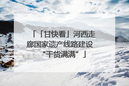 「甘快看」河西走廊国家遗产线路建设“干货满满”