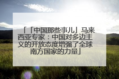 「中国那些事儿」马来西亚专家：中国对多边主义的开放态度增强了全球南方国家的力量