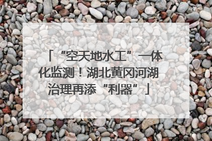 “空天地水工”一体化监测！湖北黄冈河湖治理再添“利器”