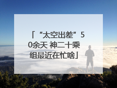 “太空出差”50余天 神二十乘组最近在忙啥