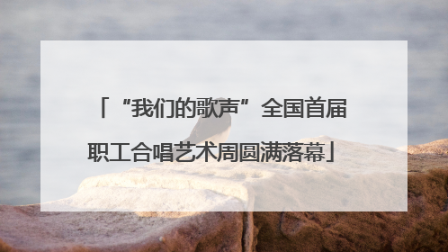 “我们的歌声”全国首届职工合唱艺术周圆满落幕