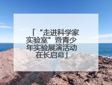“走进科学家实验室”暨青少年实验展演活动在长启幕