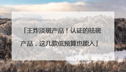 王炸淡斑产品！认证的祛斑产品，这几款低预算也能入