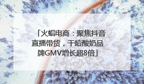 火蝠电商：聚焦抖音直播带货，干噎酸奶品牌GMV增长超8倍