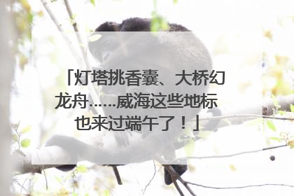 灯塔挑香囊、大桥幻龙舟……威海这些地标也来过端午了！