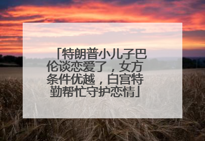特朗普小儿子巴伦谈恋爱了，女方条件优越，白宫特勤帮忙守护恋情