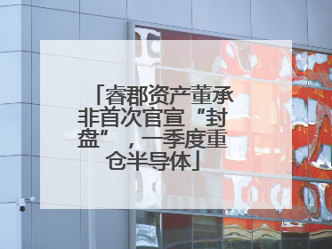 睿郡资产董承非首次官宣“封盘”，一季度重仓半导体
