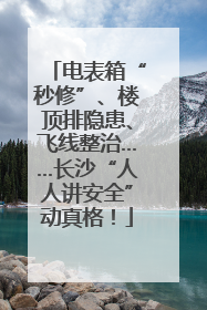 电表箱“秒修”、楼顶排隐患、飞线整治……长沙“人人讲安全”动真格！