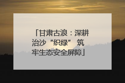 甘肃古浪：深耕治沙“织绿” 筑牢生态安全屏障