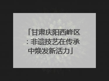 甘肃庆阳西峰区：非遗技艺在传承中焕发新活力