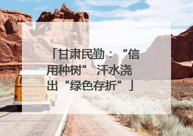 甘肃民勤：“信用种树” 汗水浇出“绿色存折”