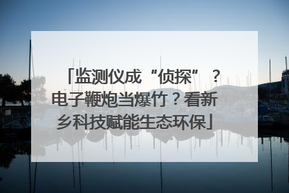 监测仪成“侦探”？电子鞭炮当爆竹？看新乡科技赋能生态环保