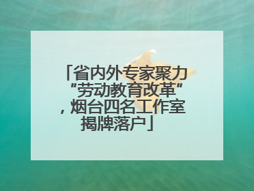 省内外专家聚力“劳动教育改革”，烟台四名工作室揭牌落户