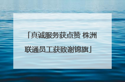 真诚服务获点赞 株洲联通员工获致谢锦旗