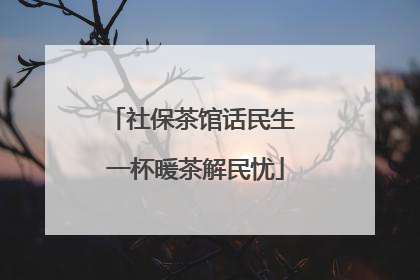社保茶馆话民生 一杯暖茶解民忧