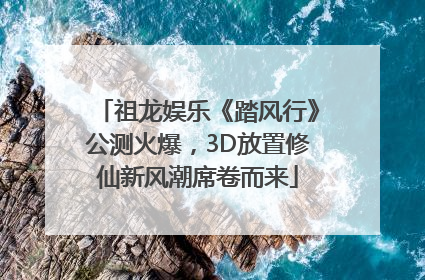 祖龙娱乐《踏风行》公测火爆，3D放置修仙新风潮席卷而来