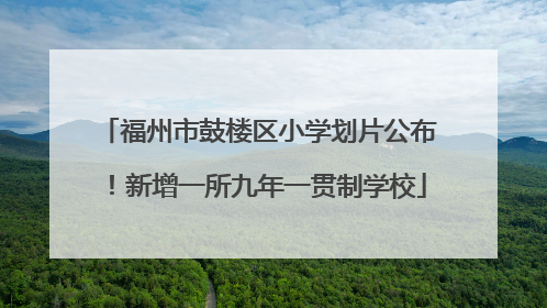 福州市鼓楼区小学划片公布！新增一所九年一贯制学校