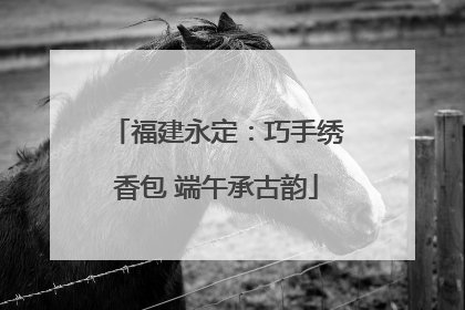 福建永定：巧手绣香包 端午承古韵