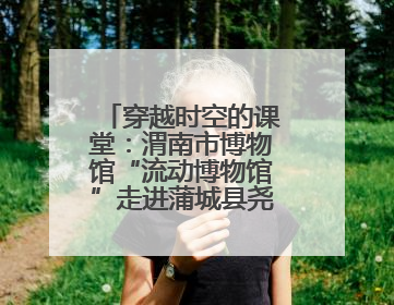 穿越时空的课堂：渭南市博物馆“流动博物馆”走进蒲城县尧柏小学