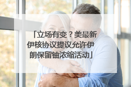 立场有变？美最新伊核协议提议允许伊朗保留铀浓缩活动