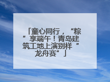 童心同行，“粽”享端午！青岛建筑工地上演别样“龙舟赛”