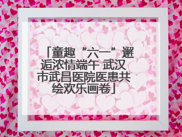 童趣“六一”邂逅浓情端午 武汉市武昌医院医患共绘欢乐画卷