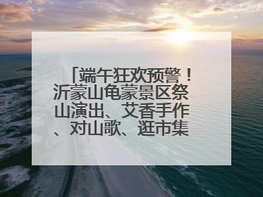 端午狂欢预警！沂蒙山龟蒙景区祭山演出、艾香手作、对山歌、逛市集！速来嗨玩~