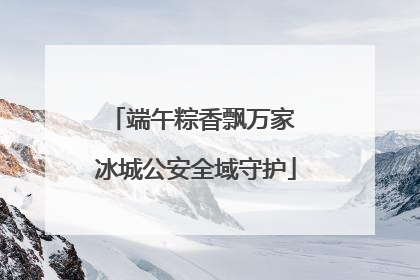 端午粽香飘万家 冰城公安全域守护
