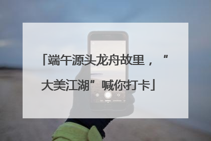 端午源头龙舟故里，“大美江湖”喊你打卡