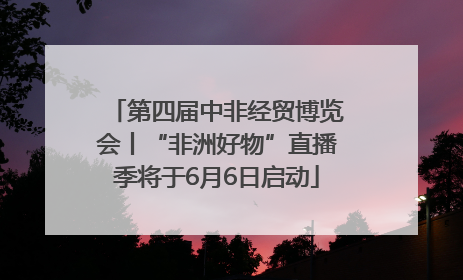 第四届中非经贸博览会丨“非洲好物”直播季将于6月6日启动