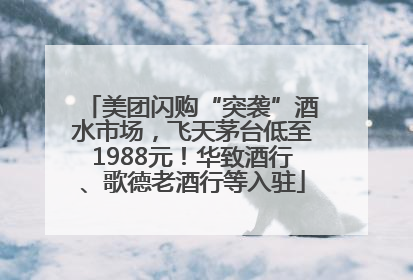 美团闪购“突袭”酒水市场，飞天茅台低至1988元！华致酒行、歌德老酒行等入驻