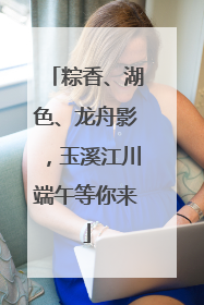 粽香、湖色、龙舟影，玉溪江川端午等你来
