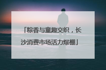 粽香与童趣交织，长沙消费市场活力爆棚