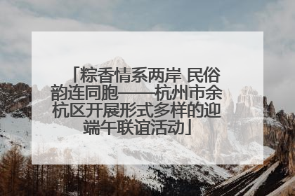 粽香情系两岸 民俗韵连同胞——杭州市余杭区开展形式多样的迎端午联谊活动