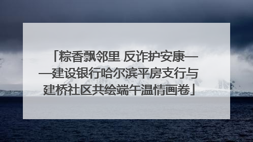 粽香飘邻里 反诈护安康——建设银行哈尔滨平房支行与建桥社区共绘端午温情画卷