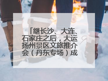 继长沙、大连、石家庄之后，大运扬州景区文旅推介会（丹东专场）成功举办