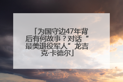 为国守边47年背后有何故事？对话“最美退役军人”龙吉克·卡德尔