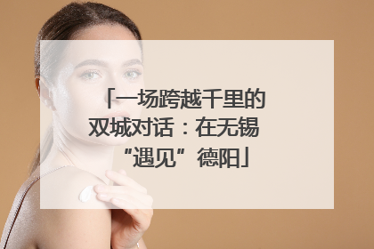 一场跨越千里的双城对话：在无锡“遇见”德阳