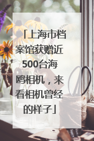 上海市档案馆获赠近500台海鸥相机，来看相机曾经的样子