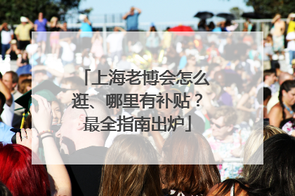 上海老博会怎么逛、哪里有补贴？最全指南出炉