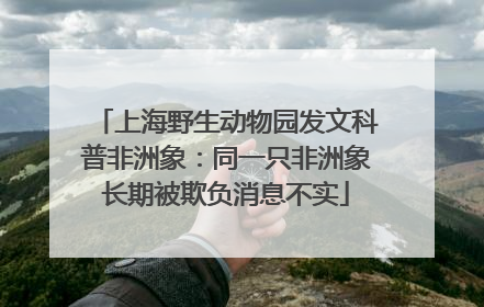 上海野生动物园发文科普非洲象：同一只非洲象长期被欺负消息不实