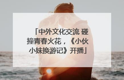 中外文化交流 碰撞青春火花，《小伙小妹换游记》开播