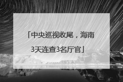中央巡视收尾，海南3天连查3名厅官