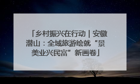 乡村振兴在行动｜安徽潜山：全域旅游绘就“景美业兴民富”新画卷