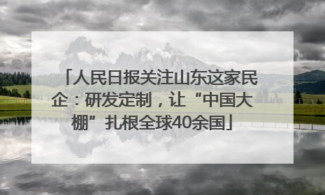 人民日报关注山东这家民企：研发定制，让“中国大棚”扎根全球40余国