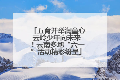 五育并举润童心 云岭少年向未来！云南多地“六一”活动精彩纷呈