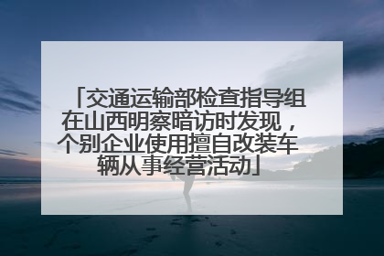 交通运输部检查指导组在山西明察暗访时发现，个别企业使用擅自改装车辆从事经营活动