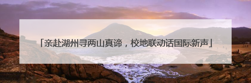亲赴湖州寻两山真谛，校地联动话国际新声