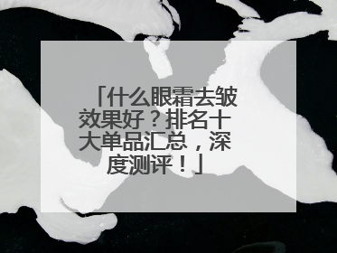 什么眼霜去皱效果好？排名十大单品汇总，深度测评！