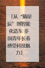 从“摘星辰”到智能化造车 多国青年长春感受科技魅力